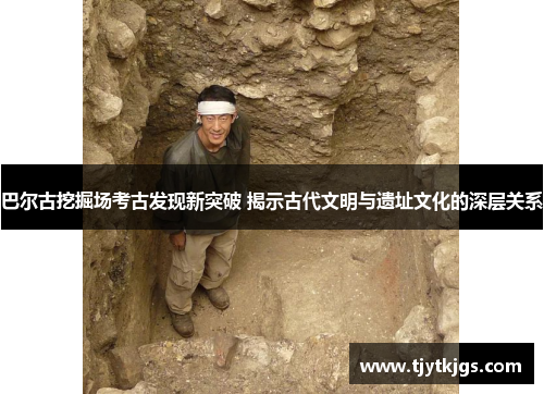 巴尔古挖掘场考古发现新突破 揭示古代文明与遗址文化的深层关系